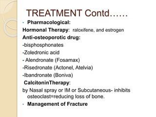 TREATMENT Contd……
• Pharmacological:
Hormonal Therapy: raloxifene, and estrogen
Anti-osteoporotic drug:
-bisphosphonates
-Zoledronic acid
- Alendronate (Fosamax)
-Risedronate (Actonel, Atelvia)
-Ibandronate (Boniva)
CalcitoninTherapy:
by Nasal spray or IM or Subcutaneous- inhibits
osteoclast=reducing loss of bone.
• Management of Fracture
 