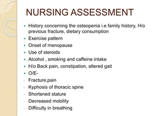 NURSING ASSESSMENT
 History concerning the osteopenia i.e family history, H/o
previous fracture, dietary consumption
 Exercise pattern
 Onset of menopause
 Use of steroids
 Alcohol , smoking and caffeine intake
 H/o Back pain, constipation, altered gait
 O/E-
- Fracture,pain
- Kyphosis of thoracic spine
- Shortened stature
- Decreased mobility
- Difficulty in breathing
 