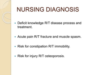 NURSING DIAGNOSIS
 Deficit knowledge R/T disease process and
treatment.
 Acute pain R/T fracture and muscle spasm.
 Risk for constipation R/T immobility.
 Risk for injury R/T osteoporosis.
 