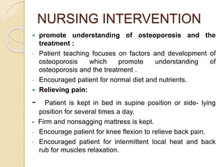 NURSING INTERVENTION
 promote understanding of osteoporosis and the
treatment :
- Patient teaching focuses on factors and development of
osteoporosis which promote understanding of
osteoporosis and the treatment .
- Encouraged patient for normal diet and nutrients.
 Relieving pain:
- Patient is kept in bed in supine position or side- lying
position for several times a day.
- Firm and nonsagging mattress is kept.
- Encourage patient for knee flexion to relieve back pain.
- Encouraged patient for intermittent local heat and back
rub for muscles relaxation.
 
