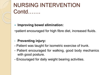 NURSING INTERVENTION
Contd…….
 Improving bowel elimination:
-patient encouraged for high fibre diet, increased fluids.
• Preventing injury:
- Patient was taught for isometric exercise of trunk.
- Patient encouraged for walking, good body mechanics
with good posture.
- Encouraged for daily weight bearing activities.
 