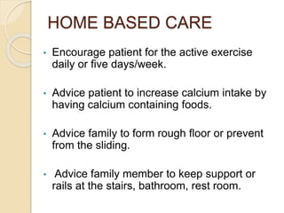 HOME BASED CARE
• Encourage patient for the active exercise
daily or five days/week.
• Advice patient to increase calcium intake by
having calcium containing foods.
• Advice family to form rough floor or prevent
from the sliding.
• Advice family member to keep support or
rails at the stairs, bathroom, rest room.
 