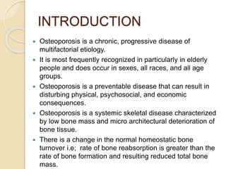 INTRODUCTION
 Osteoporosis is a chronic, progressive disease of
multifactorial etiology.
 It is most frequently recognized in particularly in elderly
people and does occur in sexes, all races, and all age
groups.
 Osteoporosis is a preventable disease that can result in
disturbing physical, psychosocial, and economic
consequences.
 Osteoporosis is a systemic skeletal disease characterized
by low bone mass and micro architectural deterioration of
bone tissue.
 There is a change in the normal homeostatic bone
turnover i.e; rate of bone reabsorption is greater than the
rate of bone formation and resulting reduced total bone
mass.
 