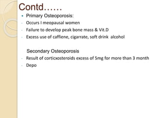 Contd……
 Primary Osteoporosis:
- Occurs I meopausal women
- Failure to develop peak bone mass & Vit.D
- Excess use of caffiene, cigarrate, soft drink alcohol
Secondary Osteoporosis
- Result of corticxosteroids excess of 5mg for more than 3 month
- Depo
 