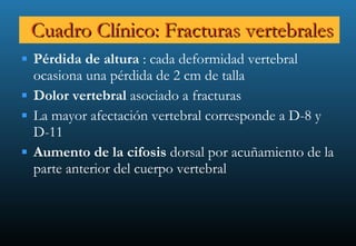 Cuadro Clínico: Fracturas vertebrales Pérdida de altura  : cada deformidad vertebral ocasiona una pérdida de 2 cm de talla  Dolor vertebral  asociado a fracturas La mayor afectación vertebral corresponde a D-8 y D-11 Aumento de la cifosis  dorsal por acuñamiento de la parte anterior del cuerpo vertebral 