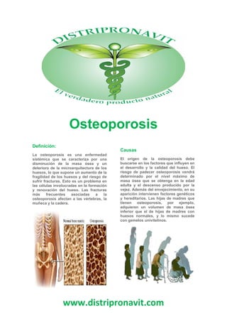 www.distripronavit.com
Osteoporosis
Definición:
La osteoporosis es una enfermedad
sistémica que se caracteriza por una
disminución de la masa ósea y un
deterioro de la microarquitectura de los
huesos, lo que supone un aumento de la
fragilidad de los huesos y del riesgo de
sufrir fracturas. Esto es un problema en
las células involucradas en la formación
y renovación del hueso. Las fracturas
más frecuentes asociadas a la
osteoporosis afectan a las vértebras, la
muñeca y la cadera.
Causas
El origen de la osteoporosis debe
buscarse en los factores que influyen en
el desarrollo y la calidad del hueso. El
riesgo de padecer osteoporosis vendrá
determinado por el nivel máximo de
masa ósea que se obtenga en la edad
adulta y el descenso producido por la
vejez. Además del envejecimiento, en su
aparición intervienen factores genéticos
y hereditarios. Las hijas de madres que
tienen osteoporosis, por ejemplo,
adquieren un volumen de masa ósea
inferior que el de hijas de madres con
huesos normales, y lo mismo sucede
con gemelos univitelinos.
www.distripronavit.com
Osteoporosis
Definición:
La osteoporosis es una enfermedad
sistémica que se caracteriza por una
disminución de la masa ósea y un
deterioro de la microarquitectura de los
huesos, lo que supone un aumento de la
fragilidad de los huesos y del riesgo de
sufrir fracturas. Esto es un problema en
las células involucradas en la formación
y renovación del hueso. Las fracturas
más frecuentes asociadas a la
osteoporosis afectan a las vértebras, la
muñeca y la cadera.
Causas
El origen de la osteoporosis debe
buscarse en los factores que influyen en
el desarrollo y la calidad del hueso. El
riesgo de padecer osteoporosis vendrá
determinado por el nivel máximo de
masa ósea que se obtenga en la edad
adulta y el descenso producido por la
vejez. Además del envejecimiento, en su
aparición intervienen factores genéticos
y hereditarios. Las hijas de madres que
tienen osteoporosis, por ejemplo,
adquieren un volumen de masa ósea
inferior que el de hijas de madres con
huesos normales, y lo mismo sucede
con gemelos univitelinos.
www.distripronavit.com
Osteoporosis
Definición:
La osteoporosis es una enfermedad
sistémica que se caracteriza por una
disminución de la masa ósea y un
deterioro de la microarquitectura de los
huesos, lo que supone un aumento de la
fragilidad de los huesos y del riesgo de
sufrir fracturas. Esto es un problema en
las células involucradas en la formación
y renovación del hueso. Las fracturas
más frecuentes asociadas a la
osteoporosis afectan a las vértebras, la
muñeca y la cadera.
Causas
El origen de la osteoporosis debe
buscarse en los factores que influyen en
el desarrollo y la calidad del hueso. El
riesgo de padecer osteoporosis vendrá
determinado por el nivel máximo de
masa ósea que se obtenga en la edad
adulta y el descenso producido por la
vejez. Además del envejecimiento, en su
aparición intervienen factores genéticos
y hereditarios. Las hijas de madres que
tienen osteoporosis, por ejemplo,
adquieren un volumen de masa ósea
inferior que el de hijas de madres con
huesos normales, y lo mismo sucede
con gemelos univitelinos.
 
