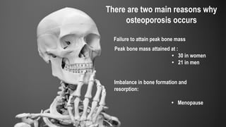 There are two main reasons why
osteoporosis occurs
Peak bone mass attained at :
• 30 in women
• 21 in men
Failure to attain peak bone mass
Imbalance in bone formation and
resorption:
• Menopause
 