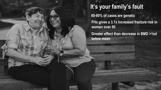 It’s your family’s fault
60-80% of cases are genetic
FHx gives a 3.7x increased fracture risk in
women over 50
Greater effect than decrease in BMD >1sd
below mean
 