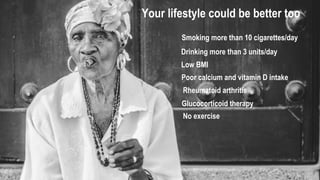 Your lifestyle could be better too
Smoking more than 10 cigarettes/day
Drinking more than 3 units/day
Low BMI
Poor calcium and vitamin D intake
Rheumatoid arthritis
Glucocorticoid therapy
No exercise
 