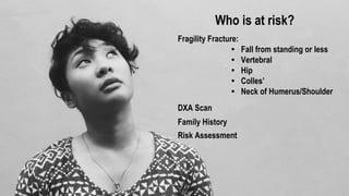 It silently takes away your
independence
Post menopausal bone loss 1% per year
Hip fracture is a common first presentation
of osteoporosis
50% of people have impaired mobility after
hip fracture
20% die within 1 year after hip fracture
Survivors have a high risk of chronic pain
and further fractures
Who is at risk?
Fragility Fracture:
• Fall from standing or less
• Vertebral
• Hip
• Colles’
• Neck of Humerus/Shoulder
DXA Scan
Family History
Risk Assessment
 