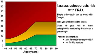 I assess osteoporosis risk
with FRAX
Gives 10 year risk of major
osteoporotic fracture/hip fracture as a
percentage
Simple online tool – can be found with
Google!
Tells you what questions to ask!
Assume treatment at:
• 20% for major osteoporotic #
• 3% for hip fracture
 