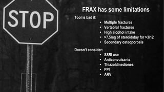 FRAX has some limitations
Tool is bad if:
• Multiple fractures
• Vertebral fractures
• High alcohol intake
• >7.5mg of steroid/day for >3/12
• Secondary osteoporosis
Doesn’t consider:
• SSRI use
• Anticonvulsants
• Thiazoldinediones
• PPI
• ARV
 