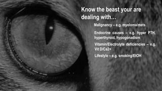 Know the beast your are
dealing with…
Endocrine causes – e.g. hyper PTH,
hyperthyroid, hypogonadism
Malignancy – e.g. myeloma/mets
Vitamin/Electrolyte deficiencies – e.g.
Vit D/Ca2+
Lifestyle – e.g. smoking/EtOH
 