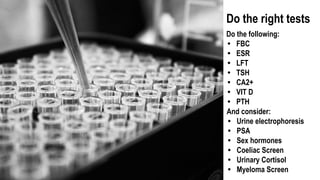 Do the right tests
Do the following:
• FBC
• ESR
• LFT
• TSH
• CA2+
• VIT D
• PTH
And consider:
• Urine electrophoresis
• PSA
• Sex hormones
• Coeliac Screen
• Urinary Cortisol
• Myeloma Screen
 