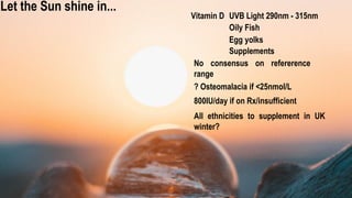 Vitamin D
Let the Sun shine in...
No consensus on refererence
range
? Osteomalacia if <25nmol/L
800IU/day if on Rx/insufficient
Supplements
UVB Light 290nm - 315nm
Oily Fish
Egg yolks
All ethnicities to supplement in UK
winter?
 
