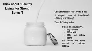 Calcium intake of 700-1200mg a day
J shaped curve of harm/benefit
(<700mg or >1500mg)
Treat if <700mg a day
Think about “Healthy
Living For Strong
Bones”!
It’s not all about dairy…
- 50g sardines
- 200ml Milk
- 280g red kidney
beans
All contain the same
amount of calcium
(200mg)
 