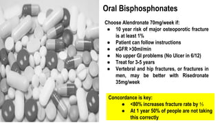 Oral Bisphosphonates
Choose Alendronate 70mg/week if:
● 10 year risk of major osteoporotic fracture
is at least 1%
● Patient can follow instructions
● eGFR >30ml/min
● No upper GI problems (No Ulcer in 6/12)
● Treat for 3-5 years
● Vertebral and hip fractures, or fractures in
men, may be better with Risedronate
35mg/week
Concordance is key:
● <80% increases fracture rate by ⅓
● At 1 year 50% of people are not taking
this correctly
 
