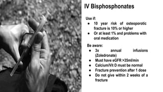Use if:
● 10 year risk of osteoporotic
fracture is 10% or higher
● Or at least 1% and problems with
oral medication
IV Bisphosphonates
Be aware:
● 3x annual infusions
(Zoledronate)
● Must have eGFR >35ml/min
● Calcium/Vit D must be normal
● Fracture prevention after 1 dose
● Do not give within 2 weeks of a
fracture
 