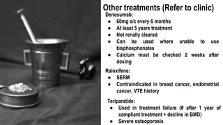 Denosumab:
● 60mg s/c every 6 months
● At least 5 years treatment
● Not renally cleared
● Can be used where unable to use
bisphosphonates
● Calcium must be checked 2 weeks after
dosing
Other treatments (Refer to clinic)
Raloxifene:
● SERM
● Contraindicated in breast cancer, endometrial
cancer, VTE history
Teriparatide:
● Used in treatment failure (# after 1 year of
compliant treatment + decline in BMD)
● Severe osteoporosis
 