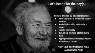 Let’s hear it for the boy(s)!
Men are affected by osteoporosis too:
● At 50 there is a ⅕ lifetime chance of
fracture
● Mortality from hip fracture is ⅓
higher
● Greater morbidity
● 25% of hip fracture cost is due to
men
● Hypogonadism and lifestyle factors
are common causes
FIRST LINE TREATMENT IS STILL
ALENDRONIC ACID
 