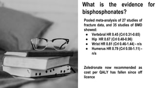 Pooled meta-analysis of 27 studies of
fracture data, and 35 studies of BMD
showed:
● Vertebral HR 0.45 (CrI 0.31-0.65)
● Hip HR 0.67 (CrI 0.48-0.96)
● Wrist HR 0.81 (CrI 0.46-1.44) - n/s
● Humerus HR 0.79 (CrI 0.58-1.11) -
n/s
Zoledronate now recommended as
cost per QALY has fallen since off
licence
What is the evidence for
bisphosphonates?
 