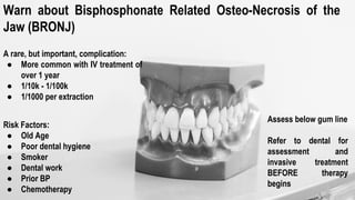 Warn about Bisphosphonate Related Osteo-Necrosis of the
Jaw (BRONJ)
A rare, but important, complication:
● More common with IV treatment of
over 1 year
● 1/10k - 1/100k
● 1/1000 per extraction
Risk Factors:
● Old Age
● Poor dental hygiene
● Smoker
● Dental work
● Prior BP
● Chemotherapy
Assess below gum line
Refer to dental for
assessment and
invasive treatment
BEFORE therapy
begins
 