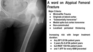 Major Criteria:
● Minimal/No Trauma
● Originate at lateral cortex
● “Substantially transverse”
● Medial spike but cortex transverse
● Non-comminuted
● Localised periosteal thickening
Increasing risk with longer treatment
duration:
● Any BP 5.5/10k patient years
● 2 years Rx 8.4/10k patient years
● but #NOF 155/10k patient years
● and 1 AFF for every 400# prevented
A word on Atypical Femoral
Fracture
 