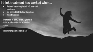 I think treatment has worked when...
● Patient has completed 3-5 years of
treatment
● No fall in BMD below baseline
● ? no fractures
Increase in BMD after 2 years is
<4% at hip and <5% at lumbar
spine
BMD margin of error is 5%
 