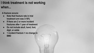 I think treatment is not working
when...
A fracture occurs:
● Note that fracture rate in trial
treatment arm was 3-18%
● If there are 2 or more incident
fractures after 1 year of treatment
● Do not include skull, hand, foot,
digit, or ankle
● 1 incident fracture + no change in
BMD
 