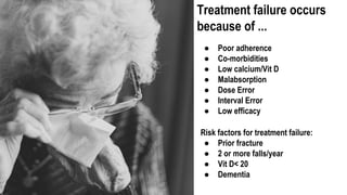 Treatment failure occurs
because of ...
● Poor adherence
● Co-morbidities
● Low calcium/Vit D
● Malabsorption
● Dose Error
● Interval Error
● Low efficacy
Risk factors for treatment failure:
● Prior fracture
● 2 or more falls/year
● Vit D< 20
● Dementia
 