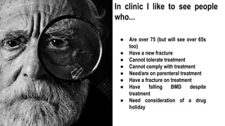 ● Are over 75 (but will see over 65s
too)
● Have a new fracture
● Cannot tolerate treatment
● Cannot comply with treatment
● Need/are on parenteral treatment
● Have a fracture on treatment
● Have falling BMD despite
treatment
● Need consideration of a drug
holiday
In clinic I like to see people
who...
 