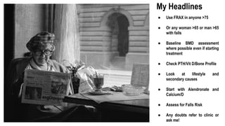 My Headlines
● Use FRAX in anyone >75
● Or any woman >65 or man >65
with falls
● Baseline BMD assessment
where possible even if starting
treatment
● Check PTH/Vit D/Bone Profile
● Look at lifestyle and
secondary causes
● Start with Alendronate and
Calcium/D
● Assess for Falls Risk
● Any doubts refer to clinic or
ask me!
 