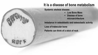It is a disease of bone metabolism
Systemic skeletal disease:
• Low Bone Mass
• Disease of bone
microarchitecture
Imbalance in osteoblastic and osteoclastic activity
Loss of trabecular bone
20% die within 1 year after hip fracture
Survivors have a high risk of chronic pain
and further fractures
Patients can think of a stick of rock
 