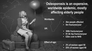 Osteoporosis is an expensive,
worldwide epidemic, mostly
affecting elderly people
Worldwide:
• 2bn people affected
• 9m fractures/year
Effect of age:
• 2% of women aged 50
• 25% of women aged 80
UK:
• 300k fractures/year
• 91.5k hip fractures/year
• £2bn cost to NHS
 