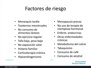 Factores de riesgo
• Menarquía tardía
• Trastornos menstruales
• No consumo de
alimentos lácteos
• No ejercicio regular
• Talla baja, peso bajo
• No exposición solar
• Historia familiar
• Corticoterapia crónica
• Hipoandrogenismo
• Menopausia precoz
• No uso de terapia de
reemplazo hormonal
• Enferm. endocrinas
• Otras enfermedades
crónicas
• Metabolismo del calcio
• Tabaquismo
• Consumo de café
• Consumo de alcohol
 
