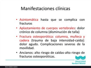 Manifestaciones clínicas
• Asintomática hasta que se complica con
fracturas
• Aplastamiento de cuerpos vertebrales: dolor
crónico de columna (disminución de talla)
• Fractura osteoporótica: columna, muñeca y
cadera (trauma de baja intensidad-caída):
dolor agudo. Complicaciones severas de la
movilidad.
• Ancianos: alto riesgo de caídas-alto riesgo de
fracturas osteoporóticas.
 