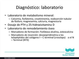 Diagnóstico: laboratorio
• Laboratorio de metabolismo mineral:
– Calcemia, fosfatemia, creatininemia, reabsorción tubular
de fósforo, magnesemia, calciuria, magnesiuria
• Dosaje de PTH y 25-hidroxivitamina D
• Laboratorio de remodelamiento óseo:
– Marcadores de formación: Fosfatasa alcalina, osteocalcina
– Marcadores de resorción: desoxipiridinolina o los
telopéptidos del colágeno I – C terminal (crosslaps) o el N
– Terminal (NTX)
 