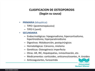 CLASIFICACION DE OSTEOPOROSIS
(Según su causa)
• PRIMARIA (Idiopática):
– TIPO I (postmenopáusica)
– TIPO II (senil)
• SECUNDARIA
– Endocrinológicas: hipogonadismo, hipercortisolismo,
hipertiroidismo, hiperparatiroidismo
– Digestivas: Malabsorción, postquirúrgicos
– Hematológicas: Cánceres, mieloma
– Genéticas: Osteogénesis imperfecta
– Otras: AR, IRC, Hepatopatías, inmovilización, etc.
– Medicamentos: corticoides, anticonvulsivantes, H. tiroidea
– Anticoagulantes, furosemida
 
