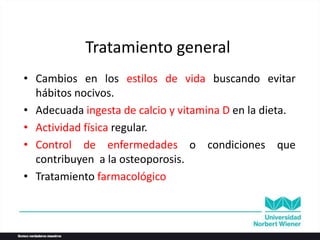Tratamiento general
• Cambios en los estilos de vida buscando evitar
hábitos nocivos.
• Adecuada ingesta de calcio y vitamina D en la dieta.
• Actividad física regular.
• Control de enfermedades o condiciones que
contribuyen a la osteoporosis.
• Tratamiento farmacológico
 