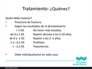 Tratamiento: ¿Quiénes?
Quién debe tratarse?
• Presencia de fractura.
• Según los resultados de la densitometría:
> 1 DS No hacer más estudios.
de 0 a 1 DS Repetir densito a los 5-10 años.
de 0 a -1 DS Repetir a los 2- 5 años.
-1 a –2,5 DS Profilaxis.
< - 2,5 DS Tratamiento.
• Debe individualizarse en cada caso.
 