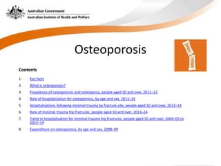 Contents
1. Key facts
2. What is osteoporosis?
3. Prevalence of osteoporosis and osteopenia, people aged 50 and over, 2011–12
4. Rate of hospitalisation for osteoporosis, by age and sex, 2013–14
5. Hospitalisations following minimal trauma by fracture site, people aged 50 and over, 2013–14
6. Rate of minimal trauma hip fractures, people aged 50 and over, 2013–14
7. Trend in hospitalisation for minimal trauma hip fractures, people aged 50 and over, 2004–05 to
2013–14
8. Expenditure on osteoporosis, by age and sex, 2008–09
Osteoporosis
 