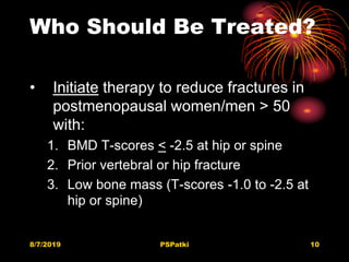 Who Should Be Treated?
• Initiate therapy to reduce fractures in
postmenopausal women/men > 50
with:
1. BMD T-scores < -2.5 at hip or spine
2. Prior vertebral or hip fracture
3. Low bone mass (T-scores -1.0 to -2.5 at
hip or spine)
8/7/2019 PSPatki 10
 