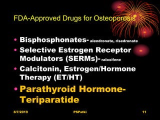 FDA-Approved Drugs for Osteoporosis
• Bisphosphonates- alendronate, risedronate
• Selective Estrogen Receptor
Modulators (SERMs)- raloxifene
• Calcitonin, Estrogen/Hormone
Therapy (ET/HT)
• Parathyroid Hormone-
Teriparatide
8/7/2019 PSPatki 11
 