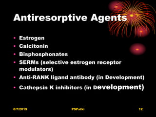 Antiresorptive Agents
• Estrogen
• Calcitonin
• Bisphosphonates
• SERMs (selective estrogen receptor
modulators)
• Anti-RANK ligand antibody (in Development)
• Cathepsin K inhibitors (in Development)
8/7/2019 PSPatki 12
 