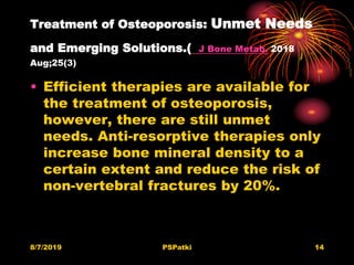 Treatment of Osteoporosis: Unmet Needs
and Emerging Solutions.( J Bone Metab. 2018
Aug;25(3)
• Efficient therapies are available for
the treatment of osteoporosis,
however, there are still unmet
needs. Anti-resorptive therapies only
increase bone mineral density to a
certain extent and reduce the risk of
non-vertebral fractures by 20%.
8/7/2019 PSPatki 14
 