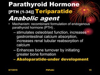 Parathyroid Hormone
[PTH (1-34)] Teriparatide
Anabolic agent
• Mechanism: recombinant formulation of endogenous
parathyroid hormone (PTH) .
– stimulates osteoblast function, increases
gastrointestinal calcium absorption,
increases renal tubular reabsorption of
calcium
– Enhances bone turnover by initiating
greater bone formation
– Abaloparatide-under development
8/7/2019 PSPatki 15
 