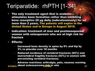 Teriparatide: rhPTH [1-34]
• The only treatment agent that is anabolic—
stimulates bone formation rather than inhibiting
bone resorption 20 μg daily (subcutaneously) for no
more than 2 years, The patents will expire in the
United States and in Europe in August 2019.
• Indication: treatment of men and postmenopausal
women with osteoporosis who are at high risk for
fracture
• Effects-
– Increased bone density in spine by 9% and hip by
3% vs placebo over 18 months
– Reduced incidence of vertebral fractures (65%) and
nonvertebral fragility fractures (53%) in women with
pre-existing vertebral fractures.
– Adverse reactions: arthralgia, pain, nausea; warning
about osteosarcoma risk in rats8/7/2019 PSPatki 17
 