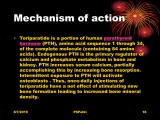 Mechanism of action
• Teriparatide is a portion of human parathyroid
hormone (PTH), amino acid sequence 1 through 34,
of the complete molecule (containing 84 amino
acids). Endogenous PTH is the primary regulator of
calcium and phosphate metabolism in bone and
kidney. PTH increases serum calcium, partially
accomplishing this by increasing bone resorption.
Intermittent exposure to PTH will activate
osteoblasts . Thus, once-daily injections of
teriparatide have a net effect of stimulating new
bone formation leading to increased bone mineral
density.
8/7/2019 PSPatki 18
 