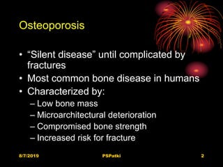 Osteoporosis
• “Silent disease” until complicated by
fractures
• Most common bone disease in humans
• Characterized by:
– Low bone mass
– Microarchitectural deterioration
– Compromised bone strength
– Increased risk for fracture
8/7/2019 PSPatki 2
 