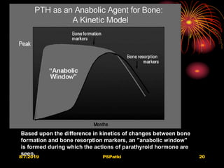 8/7/2019 PSPatki 20
Based upon the difference in kinetics of changes between bone
formation and bone resorption markers, an "anabolic window"
is formed during which the actions of parathyroid hormone are
seen. believed to be maximally anabolic
 